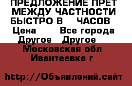 ПРЕДЛОЖЕНИЕ ПРЕТ МЕЖДУ ЧАСТНОСТИ БЫСТРО В 72 ЧАСОВ › Цена ­ 0 - Все города Другое » Другое   . Московская обл.,Ивантеевка г.